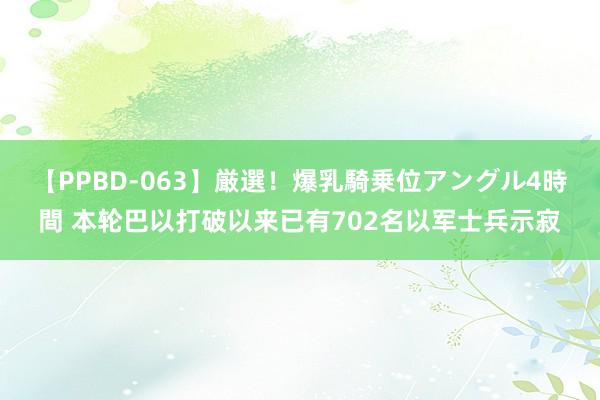 【PPBD-063】厳選！爆乳騎乗位アングル4時間 本轮巴以打破以来已有702名以军士兵示寂