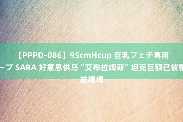 【PPPD-086】95cmHcup 巨乳フェチ専用ソープ SARA 好意思供乌“艾布拉姆斯”坦克巨额已被糟塌