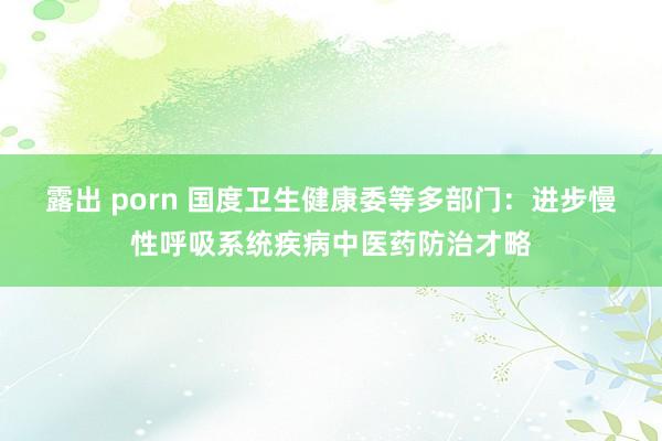 露出 porn 国度卫生健康委等多部门：进步慢性呼吸系统疾病中医药防治才略