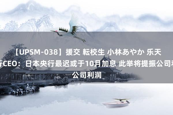 【UPSM-038】援交 転校生 小林あやか 乐天银行CEO：日本央行最迟或于10月加息 此举将提振公司利润