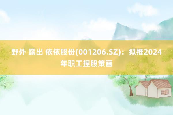 野外 露出 依依股份(001206.SZ)：拟推2024年职工捏股策画