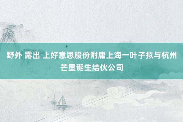 野外 露出 上好意思股份附庸上海一叶子拟与杭州芒垦诞生结伙公司