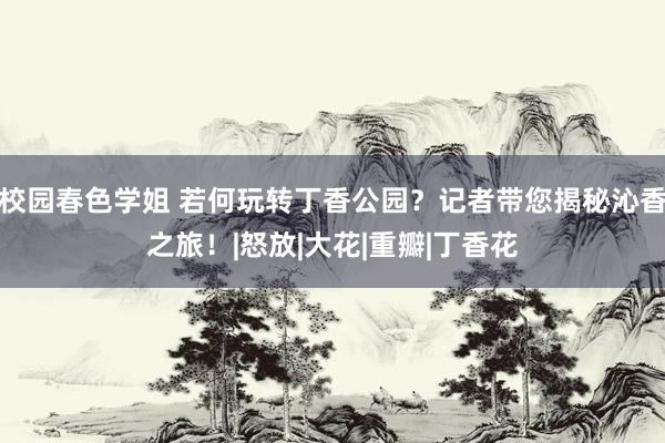 校园春色学姐 若何玩转丁香公园？记者带您揭秘沁香之旅！|怒放|大花|重瓣|丁香花