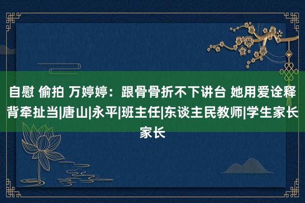 自慰 偷拍 万婷婷：跟骨骨折不下讲台 她用爱诠释背牵扯当|唐山|永平|班主任|东谈主民教师|学生家长