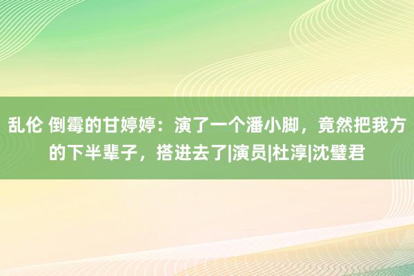 乱伦 倒霉的甘婷婷：演了一个潘小脚，竟然把我方的下半辈子，搭进去了|演员|杜淳|沈璧君