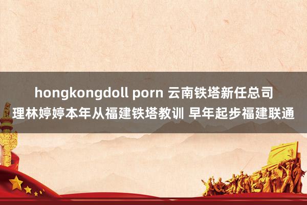 hongkongdoll porn 云南铁塔新任总司理林婷婷本年从福建铁塔教训 早年起步福建联通