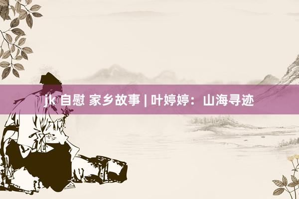 jk 自慰 家乡故事 | 叶婷婷：山海寻迹