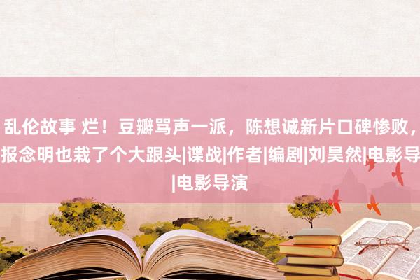 乱伦故事 烂！豆瓣骂声一派，陈想诚新片口碑惨败，申报念明也栽了个大跟头|谍战|作者|编剧|刘昊然|电影导演