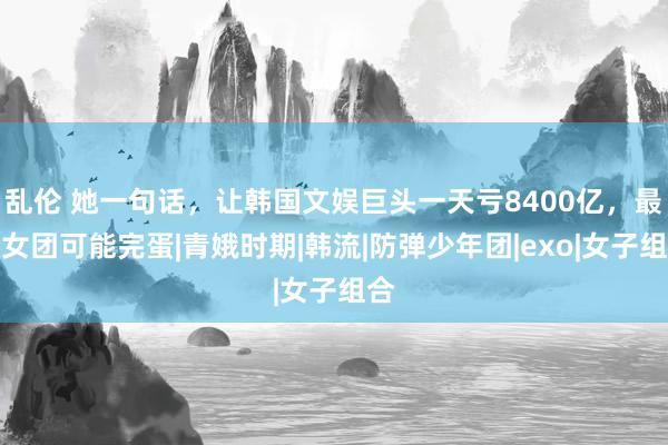 乱伦 她一句话，让韩国文娱巨头一天亏8400亿，最红女团可能完蛋|青娥时期|韩流|防弹少年团|exo|女子组合