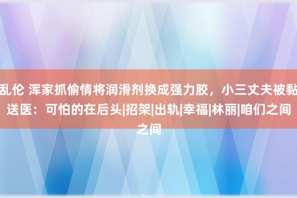 乱伦 浑家抓偷情将润滑剂换成强力胶，小三丈夫被黏送医：可怕的在后头|招架|出轨|幸福|林丽|咱们之间