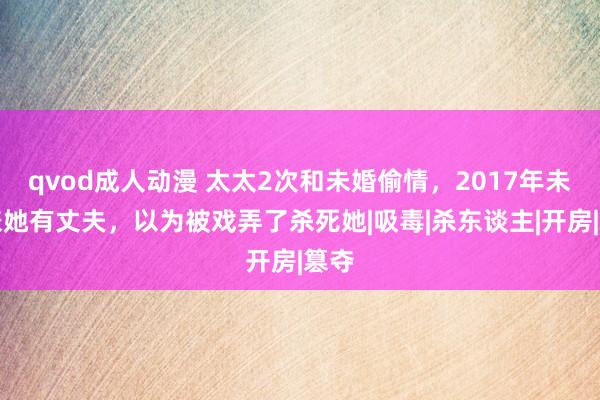 qvod成人动漫 太太2次和未婚偷情，2017年未婚嫌她有丈夫，以为被戏弄了杀死她|吸毒|杀东谈主|开房|篡夺