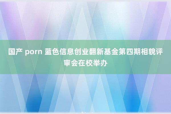 国产 porn 蓝色信息创业翻新基金第四期相貌评审会在校举办