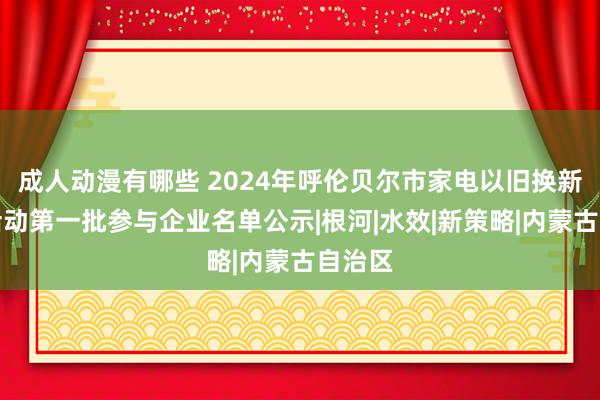 成人动漫有哪些 2024年呼伦贝尔市家电以旧换新补贴活动第一批参与企业名单公示|根河|水效|新策略|内蒙古自治区