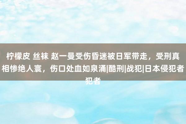 柠檬皮 丝袜 赵一曼受伤昏迷被日军带走，受刑真相惨绝人寰，伤口处血如泉涌|酷刑|战犯|日本侵犯者