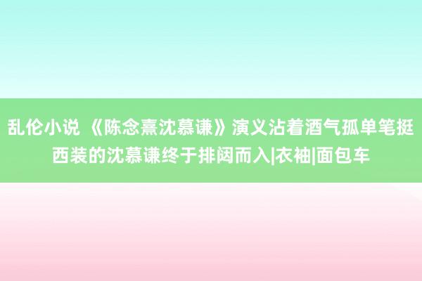 乱伦小说 《陈念熹沈慕谦》演义沾着酒气孤单笔挺西装的沈慕谦终于排闼而入|衣袖|面包车