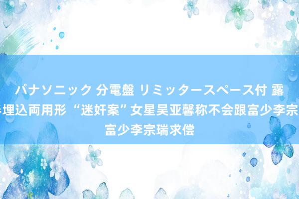 パナソニック 分電盤 リミッタースペース付 露出・半埋込両用形 “迷奸案”女星吴亚馨称不会跟富少李宗瑞求偿