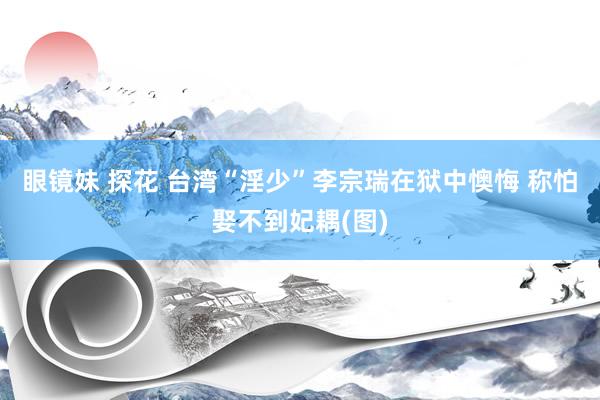 眼镜妹 探花 台湾“淫少”李宗瑞在狱中懊悔 称怕娶不到妃耦(图)