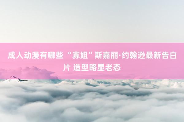 成人动漫有哪些 “寡姐”斯嘉丽·约翰逊最新告白片 造型略显老态